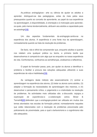 As práticas andragógicas– arte ou ciência de ajudar os adultos a
aprender, distinguem-se das pedagógicas, antes de mais pelos seus
pressupostos quanto ao conceito de aprendente, ao papel da sua experiência
na aprendizagem, à disponibilidade, à orientação e à motivação para aprender,
os quais, pelo menos tendencialmente, atribuem aos adultos a capacidade para
se autodirigir[18].
Um dos aspectos fundamentais da andragogia centra-se na
experiência dos alunos. A experiência é uma fonte rica da aprendizagem,
nomeadamente quando se trata da resolução de problemas.
De facto, não é difícil de compreender que, enquanto adultos e quando
nos relatam uma qualquer prática ou teoria, a primeira tarefa que
desenvolvemos é compará-la com algo que se enquadre na nossa experiência
de vida. Confrontamos, verificamos as semelhanças, analisamos e reflectimos.
O papel do formador passa, pois, por ajudar os alunos a identificar o
problema e facilitar a procura das soluções adequadas utilizando a suas
experiências de vida e habilidades[19].
As vantagens deste método são essencialmente (1) centrar a
aprendizagem na experiência dos alunos, (2) tratar os alunos como adultos, (3)
adaptar a formação às necessidades de aprendizagem dos mesmos, e (4)
desenvolver o pensamento crítico, o julgamento e a criatividade na resolução
de problemas. As actividades mais utilizadas são: a discussão, osjogos, a
exploração de experiências e a colaboração activa. Birzer &
Tannehill[20] defendem que a andragogia poderá ser utilizada em muitos dos
temas abordados nas escolas de formação policial, nomeadamente naqueles
que estão relacionados com a resolução de problemas preconizada pelo
policiamento de proximidade, para a qual o behaviorismo e o cognitivismo não
são adequados.
 