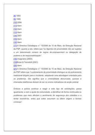[8] 1993
[9] 1999
[10] 2004
[11] Idem
[12] Idem
[13] Idem
[14] 2001
[15] Idem
[16] Idem
[17] A Directiva Estratégica n.º 10/2006 de 15 de Maio, da Direcção Nacional
da PSP, quanto a isto, refere que “os Agentes de proximidade irão ser sujeitos
a um determinado número de regras de empowerment ou delegação de
poderes e de responsabilização”.
[18] Imaginário (2004)
[19]Birzer & Tannehill (2001)
[20] Idem
[21] A Directiva Estratégica n.º 10/2006 de 15 de Maio, da Direcção Nacional
da PSP refere que “o policiamento de proximidade distingue-se do policiamento
tradicional dirigido para o incidente, adoptando uma abordagem orientada para
os problemas. Isto significa que a criminalidade denunciada, queixas e
chamadas telefónicas deixam de ser os únicos indicadores da acção policial.
Embora a polícia continue a reagir a este tipo de solicitações, passa
igualmente, e com a ajuda da comunidade, a identificar de forma continuada os
problemas que mais afectam o sentimento de segurança dos cidadãos e a
tentar resolvê-los, antes que estes assumam ou dêem origem a formas
criminais”.
 