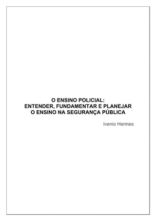 O ENSINO POLICIAL:
ENTENDER, FUNDAMENTAR E PLANEJAR
O ENSINO NA SEGURANÇA PÚBLICA
Ivenio Hermes
 