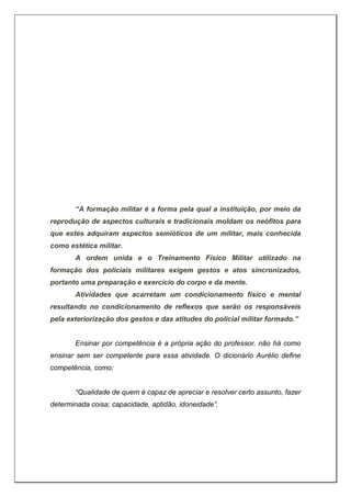 “A formação militar é a forma pela qual a instituição, por meio da
reprodução de aspectos culturais e tradicionais moldam os neófitos para
que estes adquiram aspectos semióticos de um militar, mais conhecida
como estética militar.
A ordem unida e o Treinamento Físico Militar utilizado na
formação dos policiais militares exigem gestos e atos sincronizados,
portanto uma preparação e exercício do corpo e da mente.
Atividades que acarretam um condicionamento físico e mental
resultando no condicionamento de reflexos que serão os responsáveis
pela exteriorização dos gestos e das atitudes do policial militar formado.”
Ensinar por competência é a própria ação do professor, não há como
ensinar sem ser competente para essa atividade. O dicionário Aurélio define
competência, como:
“Qualidade de quem é capaz de apreciar e resolver certo assunto, fazer
determinada coisa; capacidade, aptidão, idoneidade”.
 