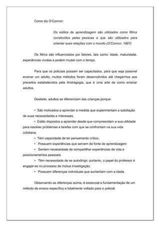 Como diz O’Connor:
Os estilos de aprendizagem são utilizados como filtros
construídos pelas pessoas e que são utilizados para
orientar suas relações com o mundo (O’Connor, 1997)
Os filtros são influenciados por fatores, tais como: idade, maturidade,
experiências vividas e podem mudar com o tempo.
Para que os policiais possam ser capacitados, para que seja possível
ensinar um adulto, muitos métodos foram desenvolvidos até chegarmos aos
preceitos estabelecidos pela Andragogia, que é uma arte de como ensinar
adultos.
Destarte, adultos se diferenciam das crianças porque:
• São motivados a aprender à medida que experimentam a satisfação
de suas necessidades e interesses.
• Estão dispostos a aprender desde que compreendam a sua utilidade
para resolver problemas e tarefas com que se confrontam na sua vida
cotidiana.
• Têm capacidade de ter pensamento crítico.
• Possuem experiências que servem de fonte de aprendizagem
• Sentem necessidade de compartilhar experiências de vida e
posicionamentos pessoais.
• Têm necessidade de se autodirigir; portanto, o papel do professor é
engajar-se no processo de mútua investigação.
• Possuem diferenças individuais que aumentam com a idade.
Observando as diferenças acima, é essencial a fundamentação de um
método de ensino específico e totalmente voltado para o policial.
 