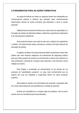 2 FUNDAMENTOS PARA AS AÇÕES FORMATIVAS
As ações formativas em todos os aspectos devem ser embasadas em
conhecimentos práticos e teóricos que precisam estar intrinsecamente
relacionados através de certos princípios que estimulem o aluno a querer
aprender.
Objetivamente precisamos lembrar que nossa área de capacitação é a
formação de adultos de diferentes idades e diferentes experiências intelectuais
e de vida pessoal e profissional.
Para juntarmos todos numa sala de aula com o objetivo de capacitá-los
a realizar uma determinada tarefa, precisamos conhecer princípios básicos de
educação de adultos.
O objetivo da Matriz Curricular Nacional 2009 é justamente nivelar todo
público das mais diversas categorias de profissionais de segurança pública
para que todos possam ter acesso ao conhecimento e saber como aplicá-lo na
vida profissional, sentindo-se motivado para aprender e até estimular outros
colegas ao mesmo.
Para Piaget, a construção do conhecimento se dá através de um
processo de “equilibração sucessiva”, ou seja, todo conhecimento que se
adquire tem que ser adaptado e organizado dentro do nosso processo
cognitivo.
Não podemos receber uma informação sem entender a aplicação dela
em nossa vida profissional, pois perderemos a vontade de aprender.
Ensinar por competência é a própria ação do professor, não há como
ensinar sem ser competente para essa atividade.
 
