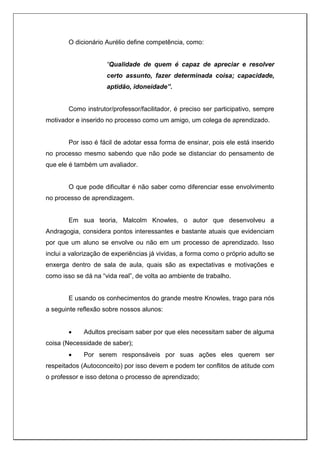O dicionário Aurélio define competência, como:
“Qualidade de quem é capaz de apreciar e resolver
certo assunto, fazer determinada coisa; capacidade,
aptidão, idoneidade”.
Como instrutor/professor/facilitador, é preciso ser participativo, sempre
motivador e inserido no processo como um amigo, um colega de aprendizado.
Por isso é fácil de adotar essa forma de ensinar, pois ele está inserido
no processo mesmo sabendo que não pode se distanciar do pensamento de
que ele é também um avaliador.
O que pode dificultar é não saber como diferenciar esse envolvimento
no processo de aprendizagem.
Em sua teoria, Malcolm Knowles, o autor que desenvolveu a
Andragogia, considera pontos interessantes e bastante atuais que evidenciam
por que um aluno se envolve ou não em um processo de aprendizado. Isso
inclui a valorização de experiências já vividas, a forma como o próprio adulto se
enxerga dentro de sala de aula, quais são as expectativas e motivações e
como isso se dá na “vida real”, de volta ao ambiente de trabalho.
E usando os conhecimentos do grande mestre Knowles, trago para nós
a seguinte reflexão sobre nossos alunos:
 Adultos precisam saber por que eles necessitam saber de alguma
coisa (Necessidade de saber);
 Por serem responsáveis por suas ações eles querem ser
respeitados (Autoconceito) por isso devem e podem ter conflitos de atitude com
o professor e isso detona o processo de aprendizado;
 
