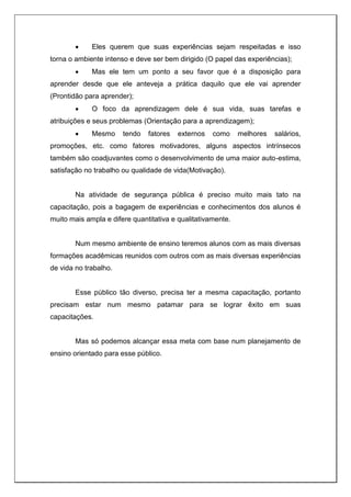 Eles querem que suas experiências sejam respeitadas e isso
torna o ambiente intenso e deve ser bem dirigido (O papel das experiências);
 Mas ele tem um ponto a seu favor que é a disposição para
aprender desde que ele anteveja a prática daquilo que ele vai aprender
(Prontidão para aprender);
 O foco da aprendizagem dele é sua vida, suas tarefas e
atribuições e seus problemas (Orientação para a aprendizagem);
 Mesmo tendo fatores externos como melhores salários,
promoções, etc. como fatores motivadores, alguns aspectos intrínsecos
também são coadjuvantes como o desenvolvimento de uma maior auto-estima,
satisfação no trabalho ou qualidade de vida(Motivação).
Na atividade de segurança pública é preciso muito mais tato na
capacitação, pois a bagagem de experiências e conhecimentos dos alunos é
muito mais ampla e difere quantitativa e qualitativamente.
Num mesmo ambiente de ensino teremos alunos com as mais diversas
formações acadêmicas reunidos com outros com as mais diversas experiências
de vida no trabalho.
Esse público tão diverso, precisa ter a mesma capacitação, portanto
precisam estar num mesmo patamar para se lograr êxito em suas
capacitações.
Mas só podemos alcançar essa meta com base num planejamento de
ensino orientado para esse público.
 