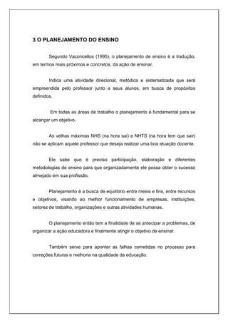 3 O PLANEJAMENTO DO ENSINO
Segundo Vaconcellos (1995), o planejamento de ensino é a tradução,
em termos mais próximos e concretos, da ação de ensinar.
Indica uma atividade direcional, metódica e sistematizada que será
empreendida pelo professor junto a seus alunos, em busca de propósitos
definidos.
Em todas as áreas de trabalho o planejamento é fundamental para se
alcançar um objetivo.
As velhas máximas NHS (na hora sai) e NHTS (na hora tem que sair)
não se aplicam aquele professor que deseja realizar uma boa atuação docente.
Ele sabe que é preciso participação, elaboração e diferentes
metodologias de ensino para que organizadamente ele possa obter o sucesso
almejado em sua profissão.
Planejamento é a busca de equilíbrio entre meios e fins, entre recursos
e objetivos, visando ao melhor funcionamento de empresas, instituições,
setores de trabalho, organizações e outras atividades humanas.
O planejamento então tem a finalidade de se antecipar a problemas, de
organizar a ação educadora e finalmente atingir o objetivo de ensinar.
Também serve para apontar as falhas cometidas no processo para
correções futuras e melhoria na qualidade da educação.
 