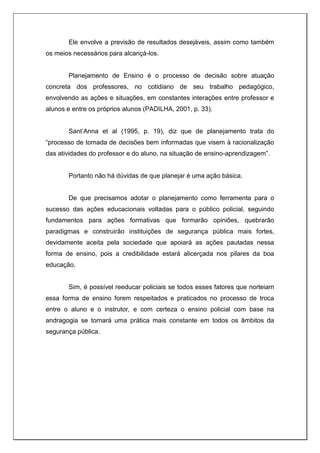 Ele envolve a previsão de resultados desejáveis, assim como também
os meios necessários para alcançá-los.
Planejamento de Ensino é o processo de decisão sobre atuação
concreta dos professores, no cotidiano de seu trabalho pedagógico,
envolvendo as ações e situações, em constantes interações entre professor e
alunos e entre os próprios alunos (PADILHA, 2001, p. 33).
Sant’Anna et al (1995, p. 19), diz que de planejamento trata do
“processo de tomada de decisões bem informadas que visem à racionalização
das atividades do professor e do aluno, na situação de ensino-aprendizagem”.
Portanto não há dúvidas de que planejar é uma ação básica.
De que precisamos adotar o planejamento como ferramenta para o
sucesso das ações educacionais voltadas para o público policial, seguindo
fundamentos para ações formativas que formarão opiniões, quebrarão
paradigmas e construirão instituições de segurança pública mais fortes,
devidamente aceita pela sociedade que apoiará as ações pautadas nessa
forma de ensino, pois a credibilidade estará alicerçada nos pilares da boa
educação.
Sim, é possível reeducar policiais se todos esses fatores que norteiam
essa forma de ensino forem respeitados e praticados no processo de troca
entre o aluno e o instrutor, e com certeza o ensino policial com base na
andragogia se tornará uma prática mais constante em todos os âmbitos da
segurança pública.
 