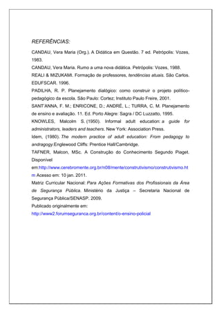 REFERÊNCIAS:
CANDAU, Vera Maria (Org.). A Didática em Questão. 7 ed. Petrópolis: Vozes,
1983.
CANDAU, Vera Maria. Rumo a uma nova didática. Petrópolis: Vozes, 1988.
REALI & MIZUKAMI. Formação de professores, tendências atuais. São Carlos.
EDUFSCAR. 1996.
PADILHA, R. P. Planejamento dialógico: como construir o projeto político-
pedagógico da escola. São Paulo: Cortez; Instituto Paulo Freire, 2001.
SANT’ANNA, F. M.; ENRICONE, D.; ANDRÉ, L.; TURRA, C. M. Planejamento
de ensino e avaliação. 11. Ed. Porto Alegre: Sagra / DC Luzzatto, 1995.
KNOWLES, Malcolm S. (1950). Informal adult education: a guide for
administrators, leaders and teachers. New York: Association Press.
Idem, (1980). The modern practice of adult education: From pedagogy to
andragogy.Englewood Cliffs: Prentice Hall/Cambridge.
TAFNER, Malcon, MSc. A Construção do Conhecimento Segundo Piaget.
Disponível
em:http://www.cerebromente.org.br/n08/mente/construtivismo/construtivismo.ht
m Acesso em: 10 jan. 2011.
Matriz Curricular Nacional: Para Ações Formativas dos Profissionais da Área
de Segurança Pública. Ministério da Justiça – Secretaria Nacional de
Segurança Pública/SENASP. 2009.
Publicado originalmente em:
http://www2.forumseguranca.org.br/content/o-ensino-policial
 