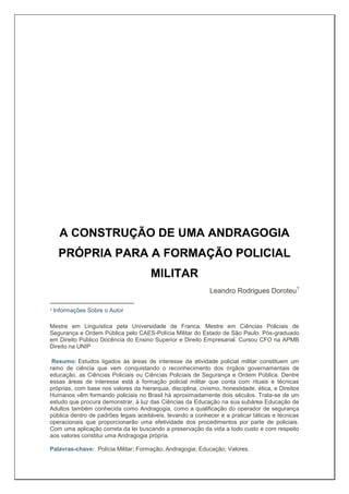 A CONSTRUÇÃO DE UMA ANDRAGOGIA
PRÓPRIA PARA A FORMAÇÃO POLICIAL
MILITAR
Leandro Rodrigues Doroteu1
1 Informações Sobre o Autor
Mestre em Linguística pela Universidade de Franca. Mestre em Ciências Policiais de
Segurança e Ordem Pública pelo CAES-Polícia Militar do Estado de São Paulo. Pós-graduado
em Direito Público Docência do Ensino Superior e Direito Empresarial. Cursou CFO na APMB
Direito na UNIP
Resumo: Estudos ligados às áreas de interesse da atividade policial militar constituem um
ramo de ciência que vem conquistando o reconhecimento dos órgãos governamentais de
educação, as Ciências Policiais ou Ciências Policiais de Segurança e Ordem Pública. Dentre
essas áreas de interesse está a formação policial militar que conta com rituais e técnicas
próprias, com base nos valores da hierarquia, disciplina, civismo, honestidade, ética, e Direitos
Humanos vêm formando policiais no Brasil há aproximadamente dois séculos. Trata-se de um
estudo que procura demonstrar, à luz das Ciências da Educação na sua subárea Educação de
Adultos também conhecida como Andragogia, como a qualificação do operador de segurança
pública dentro de padrões legais aceitáveis, levando a conhecer e a praticar táticas e técnicas
operacionais que proporcionarão uma efetividade dos procedimentos por parte de policiais.
Com uma aplicação correta da lei buscando a preservação da vida a todo custo e com respeito
aos valores constitui uma Andragogia própria.
Palavras-chave: Polícia Militar; Formação; Andragogia; Educação; Valores.
 