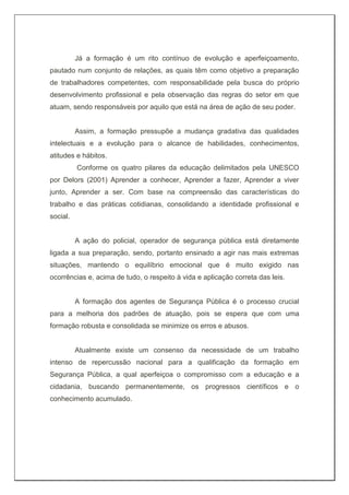 Já a formação é um rito contínuo de evolução e aperfeiçoamento,
pautado num conjunto de relações, as quais têm como objetivo a preparação
de trabalhadores competentes, com responsabilidade pela busca do próprio
desenvolvimento profissional e pela observação das regras do setor em que
atuam, sendo responsáveis por aquilo que está na área de ação de seu poder.
Assim, a formação pressupõe a mudança gradativa das qualidades
intelectuais e a evolução para o alcance de habilidades, conhecimentos,
atitudes e hábitos.
Conforme os quatro pilares da educação delimitados pela UNESCO
por Delors (2001) Aprender a conhecer, Aprender a fazer, Aprender a viver
junto, Aprender a ser. Com base na compreensão das características do
trabalho e das práticas cotidianas, consolidando a identidade profissional e
social.
A ação do policial, operador de segurança pública está diretamente
ligada a sua preparação, sendo, portanto ensinado a agir nas mais extremas
situações, mantendo o equilíbrio emocional que é muito exigido nas
ocorrências e, acima de tudo, o respeito à vida e aplicação correta das leis.
A formação dos agentes de Segurança Pública é o processo crucial
para a melhoria dos padrões de atuação, pois se espera que com uma
formação robusta e consolidada se minimize os erros e abusos.
Atualmente existe um consenso da necessidade de um trabalho
intenso de repercussão nacional para a qualificação da formação em
Segurança Pública, a qual aperfeiçoa o compromisso com a educação e a
cidadania, buscando permanentemente, os progressos científicos e o
conhecimento acumulado.
 
