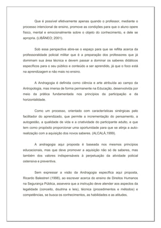 Que é possível efetivamente apenas quando o professor, mediante o
processo intencional de ensino, promove as condições para que o aluno opere
físico, mental e emocionalmente sobre o objeto do conhecimento, e dele se
apropria. (LIBÂNEO; 2001).
Sob essa perspectiva abre-se o espaço para que se reflita acerca da
professoralidade policial militar que é a preparação dos professores que já
domimam sua área técnica e devem passar a dominar os saberes didáticos
específicos para o seu público e conteúdo a ser aprendido, já que o foco está
na aprendizagem e não mais no ensino.
A Andragogia é definida como ciência e arte atribuída ao campo da
Antropologia, mas imersa de forma permanente na Educação, desenvolvida por
meio da prática fundamentada nos princípios da participação e da
horizontalidade.
Como um processo, orientado com características sinérgicas pelo
facilitador do aprendizado, que permite a incrementação do pensamento, a
autogestão, a qualidade de vida e a criatividade do participante adulto, e que
tem como propósito proporcionar uma oportunidade para que se atinja a auto-
realização com a aquisição dos novos saberes. (ALCALÁ,1999).
A andragogia aqui proposta é baseada nos mesmos princípios
educacionais, mas que deve promover a aquisição não só de saberes, mas
também dos valores indispensáveis à perpetuação da atividade policial
ostensiva e preventiva.
Sem expressar a visão da Andragogia específica aqui proposta,
Ricardo Balestreri (1998), ao escrever acerca do ensino de Direitos Humanos
na Segurança Pública, assevera que a instrução deve atender aos aspectos da
legalidade (conceito, doutrina e leis), técnica (procedimentos e métodos) e
competências, se busca os conhecimentos, as habilidades e as atitudes.
 