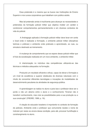 Essa pretensão é a mesma que se busca nas Instituições de Ensino
Superior e nos cursos corporativos que trabalham com público adulto.
Mas tal pretensão ainda é insuficiente para alcançar as necessidades e
pretensões da formação policial militar que objetiva moldar um caráter e
condicionar comportamentos permanentemente e em diversos contextos de
vida do policial.
A Andragogia aplicada à formação policial militar deve levar em conta
o local onde é realizada a formação, o ambiente policial militar (disciplinas
teóricas e práticas) o ambiente onde praticado o aprendizado, as ruas, ou
simulacro destinado ao treinamento.
A mudança de comportamento que se espera desse policial militar que
é fruto da socialização realizada em um novo ambiente, o ambiente militar.
A interiorização no indivíduo das competências utilizando-se das
técnicas e métodos adequados na formação.
Produzirá um resultado eficiente e eficaz, capaz de elevar a formação a
um nível de excelência e superar obstáculos de diversas naturezas com o
intuito de concentrar diferentes tecnologias e inovações de modalidades de
desenvolvimento peculiares às atividades de segurança pública.
A aprendizagem se realiza no aluno e para isso o professor deve ser a
ponte e não um abismo entre o aluno e o conhecimento “Ensinar não é
transferir conhecimento, mas criar as possibilidades para a sua produção ou a
sua construção” (FREIRE; 1996; p. 16).
A citação do educador brasileiro é importante no contexto de formação
de policiais. Ambiente onde o professor que comumente recebe o nome de
instrutor por vezes se arvora dessa condição, para até, provocar humilhação e
constrangimento no aluno.
 