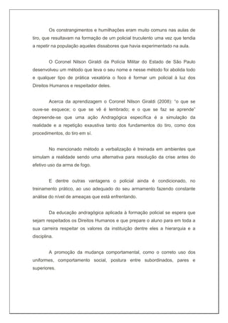 Os constrangimentos e humilhações eram muito comuns nas aulas de
tiro, que resultavam na formação de um policial truculento uma vez que tendia
a repetir na população aqueles dissabores que havia experimentado na aula.
O Coronel Nilson Giraldi da Polícia Militar do Estado de São Paulo
desenvolveu um método que leva o seu nome e nesse método foi abolida todo
e qualquer tipo de prática vexatória o foco é formar um policial à luz dos
Direitos Humanos e respeitador deles.
Acerca da aprendizagem o Coronel Nilson Giraldi (2008): “o que se
ouve-se esquece; o que se vê é lembrado; e o que se faz se aprende”
depreende-se que uma ação Andragógica específica é a simulação da
realidade e a repetição exaustiva tanto dos fundamentos do tiro, como dos
procedimentos, do tiro em sí.
No mencionado método a verbalização é treinada em ambientes que
simulam a realidade sendo uma alternativa para resolução da crise antes do
efetivo uso da arma de fogo.
E dentre outras vantagens o policial ainda é condicionado, no
treinamento prático, ao uso adequado do seu armamento fazendo constante
análise do nível de ameaças que está enfrentando.
Da educação andragógica aplicada à formação policial se espera que
sejam respeitados os Direitos Humanos e que prepare o aluno para em toda a
sua carreira respeitar os valores da instituição dentre eles a hierarquia e a
disciplina.
A promoção da mudança comportamental, como o correto uso dos
uniformes, comportamento social, postura entre subordinados, pares e
superiores.
 