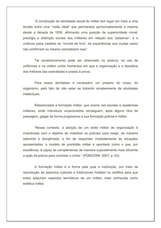 “A construção da identidade social do militar tem lugar em meio a uma
tensão entre uma “visão ideal” que permanece aproximadamente a mesma
desde a década de 1930, afirmando uma posição de superioridade moral,
prestígio e distinção sociais dos militares em relação aos “paisanos”, e a
vivência pelos cadetes do “mundo de fora”, de experiências que muitas vezes
não confirmam ou mesmo cantradizem isso”.
Tal condicionamento pode ser observado na postura, no uso de
uniformes e na ordem unida momentos em que a organização e a disciplina
dos militares são exercitadas e postas à prova.
Para essas atividades é necessário um preparo do corpo, do
organismo, pelo fato de não estar se tratando simplesmente de atividades
intelectuais.
Relacionadas à formação militar, que ocorre nas escolas e academias
militares, onde indivíduos vocacionados conseguem, após alguns ritos de
passagem, galgar de forma progressiva a sua formação policial e militar.
“Nesse contexto, a adoção de um estilo militar de organização é
incentivada com o objetivo de mobilizar os policiais para reagir, de maneira
aderente e disciplinada, a fim de responder imediatamente às situações
apresentadas; o modelo de prontidão militar é apontado como o que, por
excelência, é capaz de complementar de maneira supostamente mais eficiente
a ação da polícia para controlar o crime.” (PONCIONI; 2007; p. 03)
A formação militar é a forma pela qual a instituição, por meio da
reprodução de aspectos culturais e tradicionais moldam os neófitos para que
estes adquiram aspectos semióticos de um militar, mais conhecida como
estética militar.
 