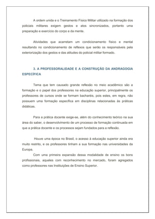A ordem unida e o Treinamento Físico Militar utilizado na formação dos
policiais militares exigem gestos e atos sincronizados, portanto uma
preparação e exercício do corpo e da mente.
Atividades que acarretam um condicionamento físico e mental
resultando no condicionamento de reflexos que serão os responsáveis pela
exteriorização dos gestos e das atitudes do policial militar formado.
3. A PROFESSORALIDADE E A CONSTRUÇÃO DA ANDRAGOGIA
ESPECÍFICA
Tema que tem causado grande reflexão no meio acadêmico são a
formação e o papel dos professores na educação superior, principalmente os
professores de cursos onde se formam bacharéis, pois estes, em regra, não
possuem uma formação específica em disciplinas relacionadas às práticas
didáticas.
Para a prática docente exige-se, além do conhecimento teórico na sua
área do saber, o desenvolvimento de um processo de formação continuada em
que a prática docente e os processos sejam fundados para a reflexão.
Houve uma época no Brasil, o acesso à educação superior ainda era
muito restrito, e os professores tinham a sua formação nas universidades da
Europa.
Com uma primeira expansão dessa modalidade de ensino os bons
profissionais, aqueles com reconhecimento no mercado, foram agregados
como professores nas Instituições de Ensino Superior.
 
