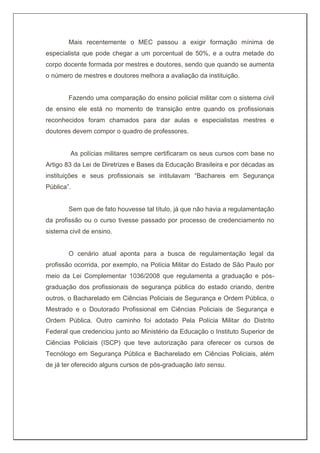Mais recentemente o MEC passou a exigir formação mínima de
especialista que pode chegar a um porcentual de 50%, e a outra metade do
corpo docente formada por mestres e doutores, sendo que quando se aumenta
o número de mestres e doutores melhora a avaliação da instituição.
Fazendo uma comparação do ensino policial militar com o sistema civil
de ensino ele está no momento de transição entre quando os profissionais
reconhecidos foram chamados para dar aulas e especialistas mestres e
doutores devem compor o quadro de professores.
As polícias militares sempre certificaram os seus cursos com base no
Artigo 83 da Lei de Diretrizes e Bases da Educação Brasileira e por décadas as
instituições e seus profissionais se intitulavam “Bachareis em Segurança
Pública”.
Sem que de fato houvesse tal título, já que não havia a regulamentação
da profissão ou o curso tivesse passado por processo de credenciamento no
sistema civil de ensino.
O cenário atual aponta para a busca de regulamentação legal da
profissão ocorrida, por exemplo, na Polícia Militar do Estado de São Paulo por
meio da Lei Complementar 1036/2008 que regulamenta a graduação e pós-
graduação dos profissionais de segurança pública do estado criando, dentre
outros, o Bacharelado em Ciências Policiais de Segurança e Ordem Pública, o
Mestrado e o Doutorado Profissional em Ciências Policiais de Segurança e
Ordem Pública. Outro caminho foi adotado Pela Polícia Militar do Distrito
Federal que credenciou junto ao Ministério da Educação o Instituto Superior de
Ciências Policiais (ISCP) que teve autorização para oferecer os cursos de
Tecnólogo em Segurança Pública e Bacharelado em Ciências Policiais, além
de já ter oferecido alguns cursos de pós-graduação lato sensu.
 