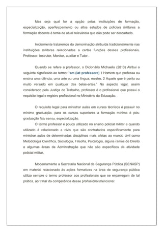 Mas seja qual for a opção pelas instituições de formação,
especialização, aperfeiçoamento ou altos estudos de policiais militares a
formação docente é tema de atual relevância que não pode ser descartado.
Inicialmente trataremos da demoninação atribuída tradicionalmente nas
instituições militares relacionadas a certas funções desses profissionais.
Professor, Instrutor, Monitor, auxiliar e Tutor.
Quando se refere a professor, o Dicionário Michaelis (2013) Atribui o
seguinte significado ao termo: “sm (lat professore) 1 Homem que professa ou
ensina uma ciência, uma arte ou uma língua; mestre. 2 Aquele que é perito ou
muito versado em qualquer das belas-artes.” No aspecto legal, assim
considerado pela Justiça do Trabalho, professor é o profissional que possui o
requisito legal e registro profissional no Ministério da Educação.
O requisito legal para ministrar aulas em cursos técnicos é possuir no
mínimo graduação, para os cursos superiores a formação mínima é pós-
graduação latu sensu, especialização.
O termo professor é pouco utilizado no ensino policial militar e quando
utilizado é relacionado a civis que são contratados especificamente para
ministrar aulas de determinadas disciplinas mais afetas ao mundo civil como
Metodologia Científica, Sociologia, Filisofia, Psicologia, alguns ramos do Direito
e algumas áreas da Administração que não são específicos da atividade
policial militar.
Modernamente a Secretaria Nacional de Segurança Pública (SENASP)
em material relacionado às ações formativas na área de segurança pública
utiliza sempre o termo professor aos profissionais que se encarregam de tal
prática, ao tratar da competência desse profissional menciona:
 