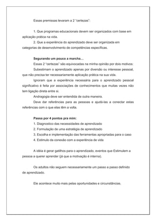 Essas premissas levaram a 2 “certezas”:
1. Que programas educacionais devem ser organizados com base em
aplicação prática na vida.
2. Que a experiência do aprendizado deve ser organizada em
categorias de desenvolvimento de competências específicas.
Segurando um pouco a marcha…
Essas 2 “certezas” são equivocadas na minha opinião por dois motivos:
Subestimam o aprendizado apenas por diversão ou interesse pessoal,
que não precisa ter necessariamente aplicação prática na sua vida.
Ignoram que a experiência necessária para o aprendizado pessoal
significativo é feita por associações de conhecimentos que muitas vezes não
tem ligação direta entre si.
Andragogia deve ser entendida de outra maneira.
Deve dar referências para as pessoas e ajudá-las a conectar estas
referências com o que elas têm a volta.
Passa por 4 pontos pra mim:
1. Diagnostico das necessidades de aprendizado
2. Formulação de uma estratégia de aprendizado
3. Escolha e implementação das ferramentas apropriadas para o caso
4. Estimulo da conexão com a experiência de vida
A idéia é gerar gatilhos para o aprendizado, eventos que Estimulem a
pessoa a querer aprender (já que a motivação é interna).
Os adultos não seguem necessariamente um passo a passo definido
de aprendizado.
Ele acontece muito mais pelas oportunidades e circunstâncias.
 
