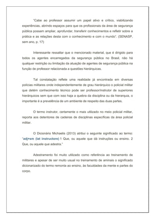 “Cabe ao professor assumir um papel ativo e crítico, viabilizando
experiências, abrindo espaços para que os profissionais da área de segurança
pública possam ampliar, aprofundar, transferir conhecimentos e refletir sobre a
prática e as relações desta com o conhecimento e com o mundo”. (SENASP,
sem ano, p. 17)
Interessante ressaltar que o mencionado material, que é dirigido para
todos os agentes encarregados da segurança pública no Brasil, não há
qualquer restrição ou limitação da atuação de agentes de segurança pública na
função de professor relacionada a questões hierárquicas.
Tal constatação reflete uma realidade já encontrada em diversas
polícias militares onde independentemente de grau hierárquico o policial militar
que detém conhecimento técnico pode ser professor/instrutor de superiores
hierárquicos sem que com isso haja a quebra da disciplina ou da hierarquia, o
importante é a prevelência de um ambiente de respeito das duas partes.
O termo instrutor, certamente o mais utilizado no meio policial militar,
reporta aos detentores de cadeiras de disciplinas específicas da área policial
militar.
O Dicionário Michaelis (2013) atribui o seguinte significado ao termo:
“adj+sm (lat instructore) 1 Que, ou aquele que dá instruções ou ensino. 2
Que, ou aquele que adestra.”
Adestramento foi muito utilizado como referência ao treinamento de
militares e apesar de ser muito usual no treinamento de aminais o significado
dicionarizado do termo remonta ao ensino, às faculdades da mente e partes do
corpo.
 