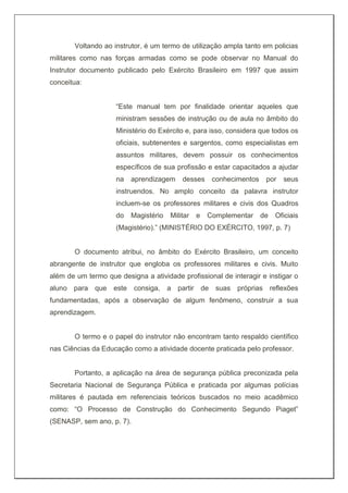 Voltando ao instrutor, é um termo de utilização ampla tanto em policias
militares como nas forças armadas como se pode observar no Manual do
Instrutor documento publicado pelo Exército Brasileiro em 1997 que assim
conceitua:
“Este manual tem por finalidade orientar aqueles que
ministram sessões de instrução ou de aula no âmbito do
Ministério do Exército e, para isso, considera que todos os
oficiais, subtenentes e sargentos, como especialistas em
assuntos militares, devem possuir os conhecimentos
específicos de sua profissão e estar capacitados a ajudar
na aprendizagem desses conhecimentos por seus
instruendos. No amplo conceito da palavra instrutor
incluem-se os professores militares e civis dos Quadros
do Magistério Militar e Complementar de Oficiais
(Magistério).” (MINISTÉRIO DO EXÉRCITO, 1997, p. 7)
O documento atribui, no âmbito do Exército Brasileiro, um conceito
abrangente de instrutor que engloba os professores militares e civis. Muito
além de um termo que designa a atividade profissional de interagir e instigar o
aluno para que este consiga, a partir de suas próprias reflexões
fundamentadas, após a observação de algum fenômeno, construir a sua
aprendizagem.
O termo e o papel do instrutor não encontram tanto respaldo científico
nas Ciências da Educação como a atividade docente praticada pelo professor.
Portanto, a aplicação na área de segurança pública preconizada pela
Secretaria Nacional de Segurança Pública e praticada por algumas polícias
militares é pautada em referenciais teóricos buscados no meio acadêmico
como: “O Processo de Construção do Conhecimento Segundo Piaget”
(SENASP, sem ano, p. 7).
 