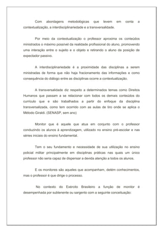 Com abordagens metodológicas que levem em conta a
contextualização, a interdisciplinariedade e a transversalidade.
Por meio da contextualização o professor aproxima os conteúdos
ministrados o máximo possível da realidade profissional do aluno, promovendo
uma interação entre o sujeito e o objeto e retirando o aluno da posição de
expectador passivo.
A interdisciplinariedade é a proximidade das disciplinas a serem
ministradas de forma que não haja fracionamento das informações e como
consequência do diálogo entre as disciplinas ocorre a contextualização.
A transversalidade diz respeito a determinados temas como Direitos
Humanos que passam a se relacionar com todos os demais conteúdos do
currículo que e são trabalhados a partir do enfoque da disciplina
transversalizada, como tem ocorrido com as aulas de tiro onde se aplica o
Método Giraldi. (SENASP, sem ano)
Monitor que é aquele que atua em conjunto com o professor
conduzindo os alunos à aprendizagem, utilizado no ensino pré-escolar e nas
séries iniciais do ensino fundamental.
Tem o seu fundamento e necessidade de sua utilização no ensino
policial militar principalmente em disciplinas práticas nas quais um único
professor não seria capaz de dispensar a devida atenção a todos os alunos.
E os monitores são aqueles que acompanham, detém conhecimentos,
mas o professor é que dirige o processo.
No contexto do Exército Brasileiro a função de monitor é
desempenhada por subtenente ou sargento com a seguinte conceituação:
 