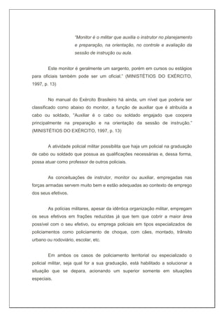 “Monitor é o militar que auxilia o instrutor no planejamento
e preparação, na orientação, no controle e avaliação da
sessão de instrução ou aula.
Este monitor é geralmente um sargento, porém em cursos ou estágios
para oficiais também pode ser um oficial.” (MINISTÉTIOS DO EXÉRCITO,
1997, p. 13)
No manual do Exército Brasileiro há ainda, um nível que poderia ser
classificado como abaixo do monitor, a função de auxiliar que é atribuída a
cabo ou soldado, “Auxiliar é o cabo ou soldado engajado que coopera
principalmente na preparação e na orientação da sessão de instrução.”
(MINISTÉTIOS DO EXÉRCITO, 1997, p. 13)
A atividade policial militar possibilita que haja um policial na graduação
de cabo ou soldado que possua as qualificações necessárias e, dessa forma,
possa atuar como professor de outros policiais.
As conceituações de instrutor, monitor ou auxiliar, empregadas nas
forças armadas servem muito bem e estão adequadas ao contexto de emprego
dos seus efetivos.
As polícias militares, apesar da idêntica organização militar, empregam
os seus efetivos em frações reduzidas já que tem que cobrir a maior área
possível com o seu efetivo, ou emprega policiais em tipos especializados de
policiamentos como policiamento de choque, com cães, montado, trânsito
urbano ou rodoviário, escolar, etc.
Em ambos os casos de policiamento territorial ou especializado o
policial militar, seja qual for a sua graduação, está habilitado a solucionar a
situação que se depara, acionando um superior somente em situações
especiais.
 