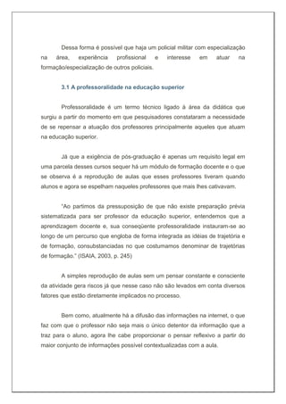 Dessa forma é possível que haja um policial militar com especialização
na área, experiência profissional e interesse em atuar na
formação/especialização de outros policiais.
3.1 A professoralidade na educação superior
Professoralidade é um termo técnico ligado à área da didática que
surgiu a partir do momento em que pesquisadores constataram a necessidade
de se repensar a atuação dos professores principalmente aqueles que atuam
na educação superior.
Já que a exigência de pós-graduação é apenas um requisito legal em
uma parcela desses cursos sequer há um módulo de formação docente e o que
se observa é a reprodução de aulas que esses professores tiveram quando
alunos e agora se espelham naqueles professores que mais lhes cativavam.
“Ao partimos da pressuposição de que não existe preparação prévia
sistematizada para ser professor da educação superior, entendemos que a
aprendizagem docente e, sua conseqüente professoralidade instauram-se ao
longo de um percurso que engloba de forma integrada as idéias de trajetória e
de formação, consubstanciadas no que costumamos denominar de trajetórias
de formação.” (ISAIA, 2003, p. 245)
A simples reprodução de aulas sem um pensar constante e consciente
da atividade gera riscos já que nesse caso não são levados em conta diversos
fatores que estão diretamente implicados no processo.
Bem como, atualmente há a difusão das informações na internet, o que
faz com que o professor não seja mais o único detentor da informação que a
traz para o aluno, agora lhe cabe proporcionar o pensar reflexivo a partir do
maior conjunto de informações possível contextualizadas com a aula.
 