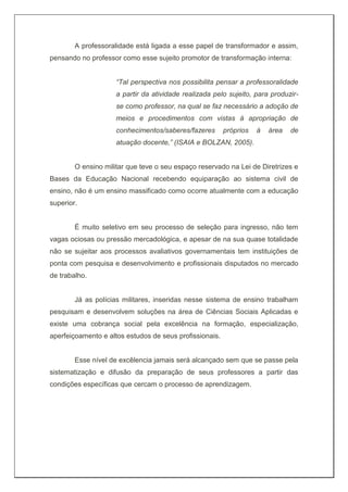 A professoralidade está ligada a esse papel de transformador e assim,
pensando no professor como esse sujeito promotor de transformação interna:
“Tal perspectiva nos possibilita pensar a professoralidade
a partir da atividade realizada pelo sujeito, para produzir-
se como professor, na qual se faz necessário a adoção de
meios e procedimentos com vistas à apropriação de
conhecimentos/saberes/fazeres próprios à área de
atuação docente,” (ISAIA e BOLZAN, 2005).
O ensino militar que teve o seu espaço reservado na Lei de Diretrizes e
Bases da Educação Nacional recebendo equiparação ao sistema civil de
ensino, não é um ensino massificado como ocorre atualmente com a educação
superior.
É muito seletivo em seu processo de seleção para ingresso, não tem
vagas ociosas ou pressão mercadológica, e apesar de na sua quase totalidade
não se sujeitar aos processos avaliativos governamentais tem instituições de
ponta com pesquisa e desenvolvimento e profissionais disputados no mercado
de trabalho.
Já as polícias militares, inseridas nesse sistema de ensino trabalham
pesquisam e desenvolvem soluções na área de Ciências Sociais Aplicadas e
existe uma cobrança social pela excelência na formação, especialização,
aperfeiçoamento e altos estudos de seus profissionais.
Esse nível de excêlencia jamais será alcançado sem que se passe pela
sistematização e difusão da preparação de seus professores a partir das
condições específicas que cercam o processo de aprendizagem.
 