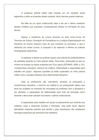 O professor policial militar está inserido em um contexto social
específico e sofre as pressões desse contexto, tanto internas quanto externas.
Na falta de um apoio institucional cabe a ele ser o último mediador
desses conflitos que acarretam consequências diretas na formação de seus
alunos.
Apesar a existência de cursos técnicos na área como Curso de
Técnicas de Ensino, Formação de Formadores ou a própria Especialização em
Docência do Ensino Superior, mais do que conhecer os conceitos, o que é
oferecido por esses cursos, a proposta é de repensar e alinhar as práticas
Andragógicas específicas.
O repensar e alinhar as práticas requer uma atitude de profissionalismo
da atividade docente no meio policial militar. Para tanto, pressupõe-se que no
mínimo se busque os traços propostos por Cruz (apud LEITINHO, 2008, p. 81):
“compromisso educativo, domínio da matéria, reflexividade e capacidade para
trabalho em grupo”. Algumas questões já estão superadas no meio policial
militar como o escalar professor para determinada disciplina.
Hoje os professores são voluntários, portanto, já pressupõe o
compromisso educativo, o domínio da matéria é um pressuposto básico que
deve ser avaliado no momento de vinculação do professor com a disciplina a
ser ofertada, a capacidade de reflexividade será fruto da formação como
docente e deve estar calcada nas bases e valores institucionais.
A capacidade para trabalho em grupo é praticamente que inerente aos
militares, essa é adiquirida durante a formação, mas pode haver alguma
dificuldade naqueles policiais que devido o grau hierárquico não receberem
formação específica par direcionar tais trabalhos.
 