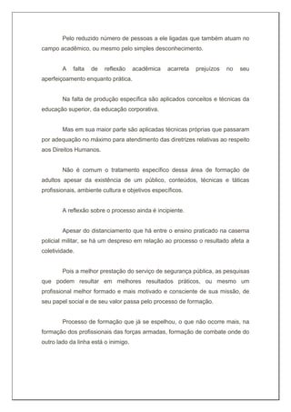Pelo reduzido número de pessoas a ele ligadas que também atuam no
campo acadêmico, ou mesmo pelo simples desconhecimento.
A falta de reflexão acadêmica acarreta prejuízos no seu
aperfeiçoamento enquanto prática.
Na falta de produção específica são aplicados conceitos e técnicas da
educação superior, da educação corporativa.
Mas em sua maior parte são aplicadas técnicas próprias que passaram
por adequação no máximo para atendimento das diretrizes relativas ao respeito
aos Direitos Humanos.
Não é comum o tratamento específico dessa área de formação de
adultos apesar da existência de um público, conteúdos, técnicas e táticas
profissionais, ambiente cultura e objetivos específicos.
A reflexão sobre o processo ainda é incipiente.
Apesar do distanciamento que há entre o ensino praticado na caserna
policial militar, se há um despreso em relação ao processo o resultado afeta a
coletividade.
Pois a melhor prestação do serviço de segurança pública, as pesquisas
que podem resultar em melhores resultados práticos, ou mesmo um
profissional melhor formado e mais motivado e consciente de sua missão, de
seu papel social e de seu valor passa pelo processo de formação.
Processo de formação que já se espelhou, o que não ocorre mais, na
formação dos profissionais das forças armadas, formação de combate onde do
outro lado da linha está o inimigo.
 