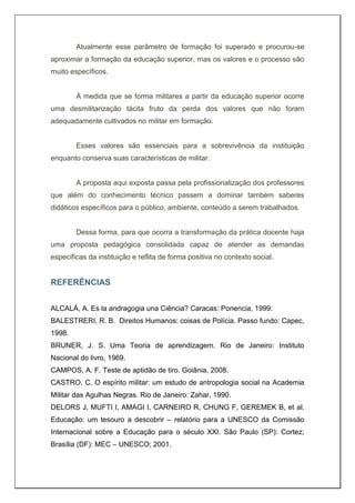 Atualmente esse parâmetro de formação foi superado e procurou-se
aproximar a formação da educação superior, mas os valores e o processo são
muito específicos.
À medida que se forma militares a partir da educação superior ocorre
uma desmilitarização tácita fruto da perda dos valores que não foram
adequadamente cultivados no militar em formação.
Esses valores são essenciais para a sobrevivência da instituição
enquanto conserva suas características de militar.
A proposta aqui exposta passa pela profissionalização dos professores
que além do conhecimento técnico passem a dominar também saberes
didáticos específicos para o público, ambiente, conteúdo a serem trabalhados.
Dessa forma, para que ocorra a transformação da prática docente haja
uma proposta pedagógica consolidada capaz de atender as demandas
específicas da instituição e reflita de forma positiva no contexto social.
REFERÊNCIAS
ALCALÁ, A. Es la andragogia una Ciência? Caracas: Ponencia, 1999.
BALESTRERI, R. B. Direitos Humanos: coisas de Polícia. Passo fundo: Capec,
1998.
BRUNER, J. S. Uma Teoria de aprendizagem. Rio de Janeiro: Instituto
Nacional do livro, 1969.
CAMPOS, A. F. Teste de aptidão de tiro. Goiânia, 2008.
CASTRO, C. O espírito militar: um estudo de antropologia social na Academia
Militar das Agulhas Negras. Rio de Janeiro: Zahar, 1990.
DELORS J, MUFTI I, AMAGI I, CARNEIRO R, CHUNG F, GEREMEK B, et al.
Educação: um tesouro a descobrir – relatório para a UNESCO da Comissão
Internacional sobre a Educação para o século XXI. São Paulo (SP): Cortez;
Brasília (DF): MEC – UNESCO; 2001.
 