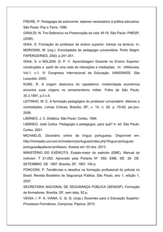 FREIRE, P. Pedagogia da autonomia: saberes necessários à prática educativa.
São Paulo: Paz e Terra, 1996.
GIRALDI, N. Tiro Defensivo na Preservação da vida: M-19. São Paulo: PMESP,
(2008).
ISAIA, S. Formação do professor de ensino superior: tramas na tecitura. In:
MOROSINI, M. (org.). Enciclopédia de pedagogia universitária. Porto Alegre:
FAPERGS/RIES, 2003, p.241-251.
ISAIA, S. e BOLZAN. D. P. V. Aprendizagem Docente no Ensino Superior:
construções a partir de uma rede de interações e mediações . In: UNIrevista.
Vol.1, n.1. IV Congresso Internacional de Educação. UNISSINOS. São
Leopoldo. 2005.
KURZ, R. A origem destrutiva do capitalismo: modernidade econômica
encontra suas origens no armamentismo militar. Folha de São Paulo.
30.3.1997, p.3 c.5.
LEITINHO, M. C. A formação pedagógica do professor universitário: dilemas e
contradições. Linhas Críticas, Brasília, DF, v. 14, n. 26, p. 79-92, jan./jun.
2008.
LIBÂNEO, J. C. Didática. São Paulo: Cortez, 1994.
LIBÂNEO, José Carlos. Pedagogia e pedagogos, para quê? 4. ed. São Paulo:
Cortez, 2001.
MICHAELIS. Dicionário online de língua portuguesa. Disponível em:
http://michaelis.uol.com.br/moderno/portugues/index.php?lingua=portugues-
portugues&palavra=professor. Acesso em: 03 dez. 2013.
MINISTÉRIO DO EXÉRCITO. Estado-maior do exército (EME). Manual do
instrutor: T 21-250. Aprovado pela Portaria Nº 092- EME, DE 26 DE
SETEMBRO DE 1997. Brasília, DF, 1997, 140 p.
PONCIONI, P. Tendências e desafios na formação profissional do policial no
Brasil. Revista Brasileira de Segurança Pública, São Paulo, ano 1, edição 1,
2007.
SECRETARIA NACIONAL DE SEGURANÇA PÚBLICA (SENASP). Formação
de formadores. Brasília, DF, sem data, 92 p.
VEIGA, I. P. A. VIANA, C. Q. Q. (orgs.) Docentes para a Educação Superior:
Processos Formativos. Campinas: Papirus, 2010.
 