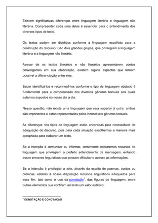 Existem significativas diferenças entre linguagem literária e linguagem não
literária. Compreender cada uma delas é essencial para o entendimento dos
diversos tipos de texto.
Os textos podem ser divididos conforme a linguagem escolhida para a
construção do discurso. São dois grandes grupos, que privilegiam a linguagem
literária e a linguagem não literária.
Apesar de os textos literários e não literários apresentarem pontos
convergentes em sua elaboração, existem alguns aspectos que tornam
possível a diferenciação entre eles.
Saber identificá-los e reconhecê-los conforme o tipo de linguagem adotado é
fundamental para a compreensão dos diversos gêneros textuais aos quais
estamos expostos no nosso dia a dia.
Nessa questão, não existe uma linguagem que seja superior à outra: ambas
são importantes e estão representadas pelos incontáveis gêneros textuais.
As diferenças nos tipos de linguagem estão ancoradas pela necessidade de
adequação do discurso, pois para cada situação escolhemos a maneira mais
apropriada para elaborar um texto.
Se a intenção é comunicar ou informar, certamente adotaremos recursos de
linguagem que privilegiem o perfeito entendimento da mensagem, evitando
assim entraves linguísticos que possam dificultar o acesso às informações.
Se a intenção é privilegiar a arte, através da escrita de poemas, contos ou
crônicas, estarão à nossa disposição recursos linguísticos adequados para
esse fim, tais como o uso da conotação2
, das figuras de linguagem, entre
outros elementos que confiram ao texto um valor estético.
2
DENOTAÇÃO E CONOTAÇÃO
 