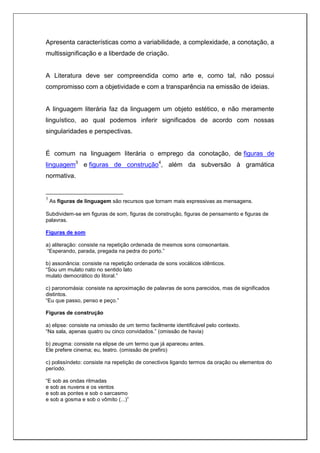 Apresenta características como a variabilidade, a complexidade, a conotação, a
multissignificação e a liberdade de criação.
A Literatura deve ser compreendida como arte e, como tal, não possui
compromisso com a objetividade e com a transparência na emissão de ideias.
A linguagem literária faz da linguagem um objeto estético, e não meramente
linguístico, ao qual podemos inferir significados de acordo com nossas
singularidades e perspectivas.
É comum na linguagem literária o emprego da conotação, de figuras de
linguagem3
e figuras de construção4
, além da subversão à gramática
normativa.
3
As figuras de linguagem são recursos que tornam mais expressivas as mensagens.
Subdividem-se em figuras de som, figuras de construção, figuras de pensamento e figuras de
palavras.
Figuras de som
a) aliteração: consiste na repetição ordenada de mesmos sons consonantais.
“Esperando, parada, pregada na pedra do porto.”
b) assonância: consiste na repetição ordenada de sons vocálicos idênticos.
“Sou um mulato nato no sentido lato
mulato democrático do litoral.”
c) paronomásia: consiste na aproximação de palavras de sons parecidos, mas de significados
distintos.
“Eu que passo, penso e peço.”
Figuras de construção
a) elipse: consiste na omissão de um termo facilmente identificável pelo contexto.
“Na sala, apenas quatro ou cinco convidados.” (omissão de havia)
b) zeugma: consiste na elipse de um termo que já apareceu antes.
Ele prefere cinema; eu, teatro. (omissão de prefiro)
c) polissíndeto: consiste na repetição de conectivos ligando termos da oração ou elementos do
período.
“E sob as ondas ritmadas
e sob as nuvens e os ventos
e sob as pontes e sob o sarcasmo
e sob a gosma e sob o vômito (...)”
 