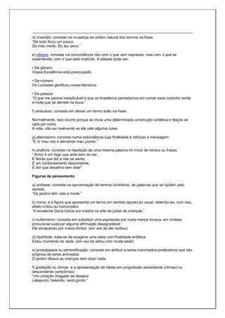 d) inversão: consiste na mudança da ordem natural dos termos na frase.
“De tudo ficou um pouco.
Do meu medo. Do teu asco.”
e) silepse: consiste na concordância não com o que vem expresso, mas com o que se
subentende, com o que está implícito. A silepse pode ser:
• De gênero
Vossa Excelência está preocupado.
• De número
Os Lusíadas glorificou nossa literatura.
• De pessoa
“O que me parece inexplicável é que os brasileiros persistamos em comer essa coisinha verde
e mole que se derrete na boca.”
f) anacoluto: consiste em deixar um termo solto na frase.
Normalmente, isso ocorre porque se inicia uma determinada construção sintática e depois se
opta por outra.
A vida, não sei realmente se ela vale alguma coisa.
g) pleonasmo: consiste numa redundância cuja finalidade é reforçar a mensagem.
“E rir meu riso e derramar meu pranto.”
h) anáfora: consiste na repetição de uma mesma palavra no início de versos ou frases.
“ Amor é um fogo que arde sem se ver;
É ferida que dói e não se sente;
É um contentamento descontente;
É dor que desatina sem doer”
Figuras de pensamento
a) antítese: consiste na aproximação de termos contrários, de palavras que se opõem pelo
sentido.
“Os jardins têm vida e morte.”
b) ironia: é a figura que apresenta um termo em sentido oposto ao usual, obtendo-se, com isso,
efeito crítico ou humorístico.
“A excelente Dona Inácia era mestra na arte de judiar de crianças.”
c) eufemismo: consiste em substituir uma expressão por outra menos brusca; em síntese,
procura-se suavizar alguma afirmação desagradável.
Ele enriqueceu por meios ilícitos. (em vez de ele roubou)
d) hipérbole: trata-se de exagerar uma ideia com finalidade enfática.
Estou morrendo de sede. (em vez de estou com muita sede)
e) prosopopeia ou personificação: consiste em atribuir a seres inanimados predicativos que são
próprios de seres animados.
O jardim olhava as crianças sem dizer nada.
f) gradação ou clímax: é a apresentação de ideias em progressão ascendente (clímax) ou
descendente (anticlímax)
“Um coração chagado de desejos
Latejando, batendo, restrugindo.”
 