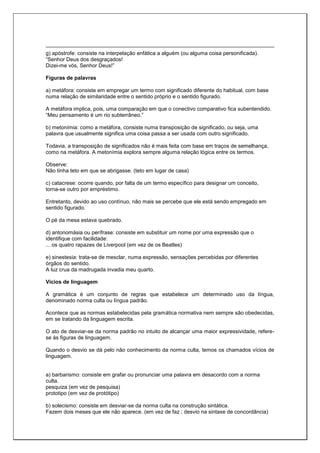 g) apóstrofe: consiste na interpelação enfática a alguém (ou alguma coisa personificada).
“Senhor Deus dos desgraçados!
Dizei-me vós, Senhor Deus!”
Figuras de palavras
a) metáfora: consiste em empregar um termo com significado diferente do habitual, com base
numa relação de similaridade entre o sentido próprio e o sentido figurado.
A metáfora implica, pois, uma comparação em que o conectivo comparativo fica subentendido.
“Meu pensamento é um rio subterrâneo.”
b) metonímia: como a metáfora, consiste numa transposição de significado, ou seja, uma
palavra que usualmente significa uma coisa passa a ser usada com outro significado.
Todavia, a transposição de significados não é mais feita com base em traços de semelhança,
como na metáfora. A metonímia explora sempre alguma relação lógica entre os termos.
Observe:
Não tinha teto em que se abrigasse. (teto em lugar de casa)
c) catacrese: ocorre quando, por falta de um termo específico para designar um conceito,
torna-se outro por empréstimo.
Entretanto, devido ao uso contínuo, não mais se percebe que ele está sendo empregado em
sentido figurado.
O pé da mesa estava quebrado.
d) antonomásia ou perífrase: consiste em substituir um nome por uma expressão que o
identifique com facilidade:
... os quatro rapazes de Liverpool (em vez de os Beatles)
e) sinestesia: trata-se de mesclar, numa expressão, sensações percebidas por diferentes
órgãos do sentido.
A luz crua da madrugada invadia meu quarto.
Vícios de linguagem
A gramática é um conjunto de regras que estabelece um determinado uso da língua,
denominado norma culta ou língua padrão.
Acontece que as normas estabelecidas pela gramática normativa nem sempre são obedecidas,
em se tratando da linguagem escrita.
O ato de desviar-se da norma padrão no intuito de alcançar uma maior expressividade, refere-
se às figuras de linguagem.
Quando o desvio se dá pelo não conhecimento da norma culta, temos os chamados vícios de
linguagem.
a) barbarismo: consiste em grafar ou pronunciar uma palavra em desacordo com a norma
culta.
pesquiza (em vez de pesquisa)
prototipo (em vez de protótipo)
b) solecismo: consiste em desviar-se da norma culta na construção sintática.
Fazem dois meses que ele não aparece. (em vez de faz ; desvio na sintaxe de concordância)
 