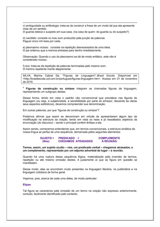 c) ambiguidade ou anfibologia: trata-se de construir a frase de um modo tal que ela apresente
mais de um sentido.
O guarda deteve o suspeito em sua casa. (na casa de quem: do guarda ou do suspeito?)
d) cacófato: consiste no mau som produzido pela junção de palavras.
Paguei cinco mil reais por cada.
e) pleonasmo vicioso: consiste na repetição desnecessária de uma ideia.
O pai ordenou que a menina entrasse para dentro imediatamente.
Observação: Quando o uso do pleonasmo se dá de modo enfático, este não é
considerado vicioso.
f) eco: trata-se da repetição de palavras terminadas pelo mesmo som.
O menino repetente mente alegremente.
SILVA, Marina Cabral Da. "Figuras de Linguagem"; Brasil Escola. Disponível em
<http://brasilescola.uol.com.br/portugues/figuras-linguagem.htm>. Acesso em 01 de novembro
de 2016.
4
Figuras de construção ou sintaxe integram as chamadas figuras de linguagem,
representando um subgrupo destas.
Dessa forma, tendo em vista o padrão não convencional que prevalece nas figuras de
linguagem (ou seja, a subjetividade, a sensibilidade por parte do emissor, deixando às claras
seus aspectos estilísticos), devemos compreender sua denominação.
Em outras palavras, por que “figuras de construção ou sintaxe”?
Podemos afirmar que assim se denominam em virtude de apresentarem algum tipo de
modificação na estrutura da oração, tendo em vista os reais e já ressaltados objetivos da
enunciação (do discurso) – sendo o principal conferir ênfase a ela.
Assim sendo, comecemos entendendo que, em termos convencionais, a estrutura sintática da
nossa língua se perfaz de uma sequência, demarcada pelos seguintes elementos:
SUJEITO + PREDICADO + COMPLEMENTO
(Nós) CHEGAMOS ATRASADOS À REUNIÃO.
Temos, assim, um sujeito oculto – nós; um predicado verbal – chegamos atrasados; e
um complemento, representado por um adjunto adverbial de lugar – à reunião.
Quando há uma ruptura dessa sequência lógica, materializada pela inversão de termos,
repetição ou até mesmo omissão destes, é justamente aí que as figura em questão se
manifestam.
Desse modo, elas se encontram muito presentes na linguagem literária, na publicitária e na
linguagem cotidiana de forma geral.
Vejamos, pois, acerca de cada uma delas, de modo particular:
Elipse
Tal figura se caracteriza pela omissão de um termo na oração não expresso anteriormente,
contudo, facilmente identificado pelo contexto.
 