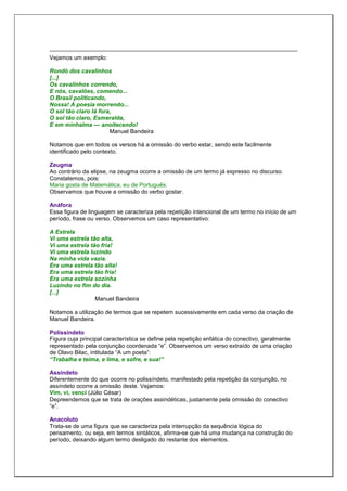 Vejamos um exemplo:
Rondó dos cavalinhos
[...]
Os cavalinhos correndo,
E nós, cavalões, comendo...
O Brasil politicando,
Nossa! A poesia morrendo...
O sol tão claro lá fora,
O sol tão claro, Esmeralda,
E em minhalma — anoitecendo!
Manuel Bandeira
Notamos que em todos os versos há a omissão do verbo estar, sendo este facilmente
identificado pelo contexto.
Zeugma
Ao contrário da elipse, na zeugma ocorre a omissão de um termo já expresso no discurso.
Constatemos, pois:
Maria gosta de Matemática, eu de Português.
Observamos que houve a omissão do verbo gostar.
Anáfora
Essa figura de linguagem se caracteriza pela repetição intencional de um termo no início de um
período, frase ou verso. Observemos um caso representativo:
A Estrela
Vi uma estrela tão alta,
Vi uma estrela tão fria!
Vi uma estrela luzindo
Na minha vida vazia.
Era uma estrela tão alta!
Era uma estrela tão fria!
Era uma estrela sozinha
Luzindo no fim do dia.
[...]
Manuel Bandeira
Notamos a utilização de termos que se repetem sucessivamente em cada verso da criação de
Manuel Bandeira.
Polissíndeto
Figura cuja principal característica se define pela repetição enfática do conectivo, geralmente
representado pela conjunção coordenada “e”. Observemos um verso extraído de uma criação
de Olavo Bilac, intitulada “A um poeta”:
“Trabalha e teima, e lima, e sofre, e sua!”
Assíndeto
Diferentemente do que ocorre no polissíndeto, manifestado pela repetição da conjunção, no
assíndeto ocorre a omissão deste. Vejamos:
Vim, vi, venci (Júlio César)
Depreendemos que se trata de orações assindéticas, justamente pela omissão do conectivo
“e”.
Anacoluto
Trata-se de uma figura que se caracteriza pela interrupção da sequência lógica do
pensamento, ou seja, em termos sintáticos, afirma-se que há uma mudança na construção do
período, deixando algum termo desligado do restante dos elementos.
 