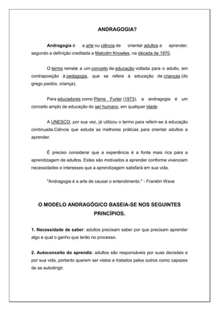 ANDRAGOGIA?
Andragogia é a arte ou ciência de orientar adultos a aprender,
segundo a definição creditada a Malcolm Knowles, na década de 1970.
O termo remete a um conceito de educação voltada para o adulto, em
contraposição à pedagogia, que se refere à educação de crianças (do
grego paidós, criança).
Para educadores como Pierre Furter (1973), a andragogia é um
conceito amplo de educação do ser humano, em qualquer idade.
A UNESCO, por sua vez, já utilizou o termo para referir-se à educação
continuada.Ciência que estuda as melhores práticas para orientar adultos a
aprender.
É preciso considerar que a experiência é a fonte mais rica para a
aprendizagem de adultos. Estes são motivados a aprender conforme vivenciam
necessidades e interesses que a aprendizagem satisfará em sua vida.
"Andragogia é a arte de causar o entendimento." - Franklin Wave
O MODELO ANDRAGÓGICO BASEIA-SE NOS SEGUINTES
PRINCÍPIOS.
1. Necessidade de saber: adultos precisam saber por que precisam aprender
algo e qual o ganho que terão no processo.
2. Autoconceito do aprendiz: adultos são responsáveis por suas decisões e
por sua vida, portanto querem ser vistos e tratados pelos outros como capazes
de se autodirigir.
 