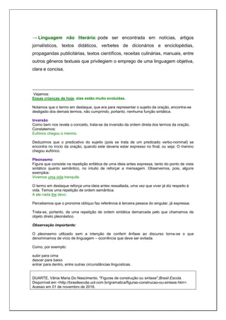 → Linguagem não literária: pode ser encontrada em notícias, artigos
jornalísticos, textos didáticos, verbetes de dicionários e enciclopédias,
propagandas publicitárias, textos científicos, receitas culinárias, manuais, entre
outros gêneros textuais que privilegiem o emprego de uma linguagem objetiva,
clara e concisa.
Vejamos:
Essas crianças de hoje, elas estão muito evoluídas.
Notamos que o termo em destaque, que era para representar o sujeito da oração, encontra-se
desligado dos demais termos, não cumprindo, portanto, nenhuma função sintática.
Inversão
Como bem nos revela o conceito, trata-se da inversão da ordem direta dos termos da oração.
Constatemos:
Eufórico chegou o menino.
Deduzimos que o predicativo do sujeito (pois se trata de um predicado verbo-nominal) se
encontra no início da oração, quando este deveria estar expresso no final, ou seja: O menino
chegou eufórico.
Pleonasmo
Figura que consiste na repetição enfática de uma ideia antes expressa, tanto do ponto de vista
sintático quanto semântico, no intuito de reforçar a mensagem. Observemos, pois, alguns
exemplos:
Vivemos uma vida tranquila.
O termo em destaque reforça uma ideia antes ressaltada, uma vez que viver já diz respeito à
vida. Temos uma repetição de ordem semântica.
A ele nada lhe devo.
Percebemos que o pronome oblíquo faz referência à terceira pessoa do singular, já expressa.
Trata-se, portanto, de uma repetição de ordem sintática demarcada pelo que chamamos de
objeto direto pleonástico.
Observação importante:
O pleonasmo utilizado sem a intenção de conferir ênfase ao discurso torna-se o que
denominamos de vício de linguagem – ocorrência que deve ser evitada.
Como, por exemplo:
subir para cima
descer para baixo
entrar para dentro, entre outras circunstâncias linguísticas.
DUARTE, Vânia Maria Do Nascimento. "Figuras de construção ou sintaxe";Brasil Escola.
Disponível em <http://brasilescola.uol.com.br/gramatica/figuras-construcao-ou-sintaxe.htm>.
Acesso em 01 de novembro de 2016.
 