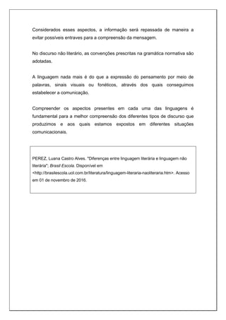 Considerados esses aspectos, a informação será repassada de maneira a
evitar possíveis entraves para a compreensão da mensagem.
No discurso não literário, as convenções prescritas na gramática normativa são
adotadas.
A linguagem nada mais é do que a expressão do pensamento por meio de
palavras, sinais visuais ou fonéticos, através dos quais conseguimos
estabelecer a comunicação.
Compreender os aspectos presentes em cada uma das linguagens é
fundamental para a melhor compreensão dos diferentes tipos de discurso que
produzimos e aos quais estamos expostos em diferentes situações
comunicacionais.
PEREZ, Luana Castro Alves. "Diferenças entre linguagem literária e linguagem não
literária"; Brasil Escola. Disponível em
<http://brasilescola.uol.com.br/literatura/linguagem-literaria-naoliteraria.htm>. Acesso
em 01 de novembro de 2016.
 