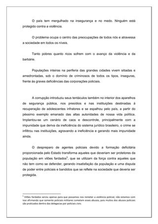 O país tem mergulhado na insegurança e no medo. Ninguém está
protegido contra a violência.
O problema ocupa o centro das preocupações de todos nós e atravessa
a sociedade em todos os níveis.
Tanto pobres quanto ricos sofrem com o avanço da violência e da
barbárie.
Populações inteiras na periferia das grandes cidades vivem sitiadas e
amedrontadas, sob o domínio de criminosos de todos os tipos, inseguras,
frente às graves deficiências das corporações policiais.
A corrupção introduziu seus tentáculos também no interior dos aparelhos
de segurança pública, nos presídios e nas instituições destinadas à
recuperação de adolescentes infratores e se espalhou pelo país, a partir do
péssimo exemplo emanado das altas autoridades de nossa vida política.
Implantou-se um cenário de caos e descontrole, principalmente com a
impunidade que deriva da ineficiência do sistema jurídico brasileiro, o crime se
infiltrou nas instituições, agravando a ineficiência e gerando mais impunidade
ainda.
O despreparo de agentes policiais devido a formação deficitária
proporcionada pelo Estado transforma aqueles que deveriam ser protetores da
população em vilões fardados5
, que se utilizam da força contra aqueles que
não tem como se defender, gerando insatisfação da população e uma disputa
de poder entre policiais e bandidos que se reflete na sociedade que deveria ser
protegida.
5
Vilões fardados serviu apenas para que possamos nos remeter a violência policial, não estamos com
isso afirmando que somente policiais militares cometem esses abusos, pois muitos dos abusos policiais
são praticados dentro das delegacias por policiais civis.
 