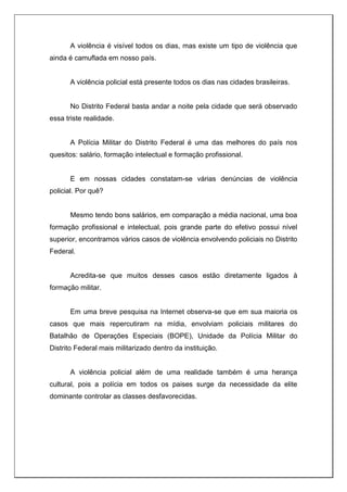 A violência é visível todos os dias, mas existe um tipo de violência que
ainda é camuflada em nosso país.
A violência policial está presente todos os dias nas cidades brasileiras.
No Distrito Federal basta andar a noite pela cidade que será observado
essa triste realidade.
A Polícia Militar do Distrito Federal é uma das melhores do país nos
quesitos: salário, formação intelectual e formação profissional.
E em nossas cidades constatam-se várias denúncias de violência
policial. Por quê?
Mesmo tendo bons salários, em comparação a média nacional, uma boa
formação profissional e intelectual, pois grande parte do efetivo possui nível
superior, encontramos vários casos de violência envolvendo policiais no Distrito
Federal.
Acredita-se que muitos desses casos estão diretamente ligados à
formação militar.
Em uma breve pesquisa na Internet observa-se que em sua maioria os
casos que mais repercutiram na mídia, envolviam policiais militares do
Batalhão de Operações Especiais (BOPE), Unidade da Polícia Militar do
Distrito Federal mais militarizado dentro da instituição.
A violência policial além de uma realidade também é uma herança
cultural, pois a polícia em todos os paises surge da necessidade da elite
dominante controlar as classes desfavorecidas.
 