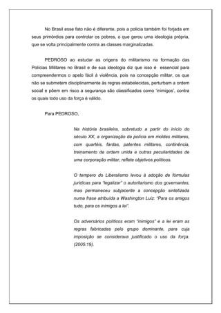 No Brasil esse fato não é diferente, pois a policia também foi forjada em
seus primórdios para controlar os pobres, o que gerou uma ideologia própria,
que se volta principalmente contra as classes marginalizadas.
PEDROSO ao estudar as origens do militarismo na formação das
Polícias Militares no Brasil e de sua ideologia diz que isso é essencial para
compreendermos o apelo fácil à violência, pois na concepção militar, os que
não se submetem disciplinarmente às regras estabelecidas, perturbam a ordem
social e põem em risco a segurança são classificados como ‘inimigos’, contra
os quais todo uso da força é válido.
Para PEDROSO,
Na história brasileira, sobretudo a partir do início do
século XX, a organização da polícia em moldes militares,
com quartéis, fardas, patentes militares, continência,
treinamento de ordem unida e outras peculiaridades de
uma corporação militar, reflete objetivos políticos.
O tempero do Liberalismo levou à adoção de fórmulas
jurídicas para “legalizar” o autoritarismo dos governantes,
mas permaneceu subjacente a concepção sintetizada
numa frase atribuída a Washington Luiz: “Para os amigos
tudo, para os inimigos a lei”.
Os adversários políticos eram “inimigos” e a lei eram as
regras fabricadas pelo grupo dominante, para cuja
imposição se considerava justificado o uso da força.
(2005:19).
 