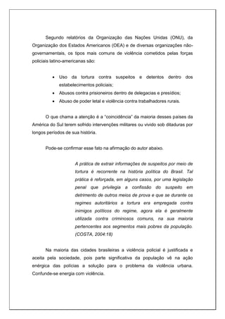Segundo relatórios da Organização das Nações Unidas (ONU), da
Organização dos Estados Americanos (OEA) e de diversas organizações não-
governamentais, os tipos mais comuns de violência cometidos pelas forças
policiais latino-americanas são:
 Uso da tortura contra suspeitos e detentos dentro dos
estabelecimentos policiais;
 Abusos contra prisioneiros dentro de delegacias e presídios;
 Abuso de poder letal e violência contra trabalhadores rurais.
O que chama a atenção é a “coincidência” da maioria desses países da
América do Sul terem sofrido intervenções militares ou vivido sob ditaduras por
longos períodos de sua história.
Pode-se confirmar esse fato na afirmação do autor abaixo.
A prática de extrair informações de suspeitos por meio de
tortura é recorrente na história política do Brasil. Tal
prática é reforçada, em alguns casos, por uma legislação
penal que privilegia a confissão do suspeito em
detrimento de outros meios de prova e que se durante os
regimes autoritários a tortura era empregada contra
inimigos políticos do regime, agora ela é geralmente
utilizada contra criminosos comuns, na sua maioria
pertencentes aos segmentos mais pobres da população.
(COSTA, 2004:18)
Na maioria das cidades brasileiras a violência policial é justificada e
aceita pela sociedade, pois parte significativa da população vê na ação
enérgica das polícias a solução para o problema da violência urbana.
Confunde-se energia com violência.
 