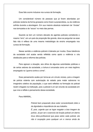 Esse fato ocorre inclusive nos cursos de formação.
Um considerável número de pessoas que já foram abordadas por
policiais reclama da forma grosseira como foram surpreendidos, ou da violência
sofrida durante a abordagem. Em sua maioria absoluta reclamam de “chutes”
nos tornozelos e de “socos” no meio das pernas.
Quando se tem um número elevado de agentes policiais cometendo o
mesmo “erro”, em um país de proporção tão grande, deve se perguntar se esse
fato não é reflexo de uma mesma metodologia de ensino empregada nos
cursos de formação.
Nesse sentido a violência policial é tolerada por muitos. Essa tolerância
da sociedade civil acaba sendo refletida como apoio a violência e cria
obstáculos para a reforma das polícias.
Para agravar a situação, aos olhos de algumas autoridades públicas e
de certos setores da sociedade, a tortura é encarada como um meio legítimo
empregado na “guerra contra o crime”.
Esse pensamento acaba por torna-se um círculo vicioso, pois a imagem
de polícia violenta com autorização do estado para matar sobrevive no
imaginário coletivo da população, o que será refletido na formação do policial
recém chegado na instituição, pois o policial é um ser oriundo da sociedade em
que vive e reflete o pensamento dessa sociedade.
Para AMARAL,
Policial bem preparado deve estar conscientizado disto e
da dignidade e importância de seu trabalho.
É, pois, urgente que se logre resgatar a boa imagem da
polícia. Já por ser o exercício da função policial um eterno
ônus ético-profissional que pesa sobre cada policial, ela
não é ocupação para qualquer um e menos ainda de
 