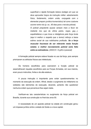 superficial e rápida formação básica (estágio em que se
deve aproveitar traços da instrução militar: adestramento
físico, fardamento, ordem unida, conjugada com o
elementar preparo jurídico-humanístico) tal como costuma
ocorrer entre nós (p. ex., 60 dias para o recruta policial).
O policial prepotente (quase sempre mais a favor do
meliante rico que da vítima pobre, negra, gay...),
espalhafatoso e que troca a inteligência pela força bruta
(aqui é melhor o respeito que o temor) reforça a baixa
estima social de sua nobilíssima profissão. Se a força
muscular houvesse de ser relevante nesta função
estatal, o melhor recrutamento policial seria feito
entre os estivadores. (2003:51. O grifo é pessoal)
A formação policial sempre esteve focada no uso da força, pois sempre
priorizaram os atributos físicos aos intelectuais.
Os homens escolhidos para exercerem a função policial se
assemelhavam àqueles escolhidos para as Forças Armadas, em sua maioria,
eram pouco instruídos, fortes e de alta estatura.
A pouca instrução é importante para evitar questionamentos no
momento da execução da ordem. Afinal, desde o surgimento do militarismo os
soldados são elementos de execução, devendo, portanto não questionar
nenhuma ordem que porventura lhes sejam dada.
Verificam-se tais características no surgimento da força policial em
Brasília, durante sua construção no final dos anos 50.
A necessidade de um aparato policial na cidade em construção gerou
um impasse jurídico entre o estado de Goiás e a nova capital.
 