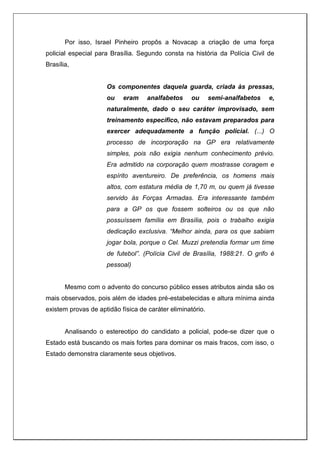Por isso, Israel Pinheiro propôs a Novacap a criação de uma força
policial especial para Brasília. Segundo consta na história da Polícia Civil de
Brasília,
Os componentes daquela guarda, criada às pressas,
ou eram analfabetos ou semi-analfabetos e,
naturalmente, dado o seu caráter improvisado, sem
treinamento específico, não estavam preparados para
exercer adequadamente a função policial. (...) O
processo de incorporação na GP era relativamente
simples, pois não exigia nenhum conhecimento prévio.
Era admitido na corporação quem mostrasse coragem e
espírito aventureiro. De preferência, os homens mais
altos, com estatura média de 1,70 m, ou quem já tivesse
servido às Forças Armadas. Era interessante também
para a GP os que fossem solteiros ou os que não
possuíssem família em Brasília, pois o trabalho exigia
dedicação exclusiva. “Melhor ainda, para os que sabiam
jogar bola, porque o Cel. Muzzi pretendia formar um time
de futebol”. (Polícia Civil de Brasília, 1988:21. O grifo é
pessoal)
Mesmo com o advento do concurso público esses atributos ainda são os
mais observados, pois além de idades pré-estabelecidas e altura mínima ainda
existem provas de aptidão física de caráter eliminatório.
Analisando o estereotipo do candidato a policial, pode-se dizer que o
Estado está buscando os mais fortes para dominar os mais fracos, com isso, o
Estado demonstra claramente seus objetivos.
 