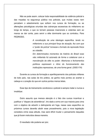 Não se pode assim, colocar toda responsabilidade da violência policial e
das mazelas na segurança pública nos policiais, que muitas vezes nem
percebem o adestramento que sofrem nos cursos de formação, ou as
alterações psicológicas oriundas das cobranças excessivas do militarismo ao
longo do tempo, o que os tornam pessoas insensíveis e violentas sem ao
menos se dar conta, para servir a elite dominante que os contratou. Para
PEDROSO,
A constituição de uma ideologia específica, tendo no
militarismo a sua principal força de atuação, fez com que
o “poder de polícia” tomasse o formato da repressão física
ao cidadão.
Em determinados momentos da história do Brasil esse
viés militarista foi acionado de forma a colaborar com a
manutenção da elite no poder. Aberturas e fechamentos
políticos expressam o ritmo do funcionamento das
instituições repressivas, de uma forma geral. (2005:174)
Durante os cursos de formação e aperfeiçoamento dos policiais militares
de todo país, nas aulas de tiro prático, se ganha mais pontos ao acertar a
cabeça e o coração do que em outros pontos menos letais.
Esse tipo de treinamento condiciona o policial à sempre matar e nunca a
imobilizar.
Outro assunto que merece atenção é o fato dos cursos incentivar e
justificar o “disparo de advertência”, tiro dado a ermo em sua maioria para cima
com o objetivo de advertir o delinqüente em fuga, nesse caso específico os
próximos cursos deverão abolir esse procedimento, pois a nova legislação
considera crime essa atitude, mas será difícil mudar o pensamento daqueles
que já foram instruídos dessa maneira.
O resultado não poderia ser pior.
 
