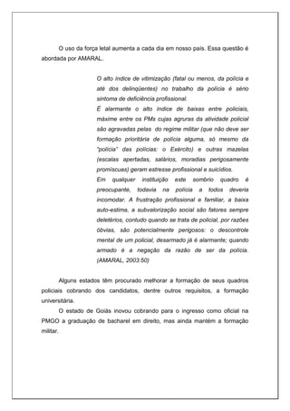 O uso da força letal aumenta a cada dia em nosso país. Essa questão é
abordada por AMARAL.
O alto índice de vitimização (fatal ou menos, da polícia e
até dos delinqüentes) no trabalho da polícia é sério
sintoma de deficiência profissional.
É alarmante o alto índice de baixas entre policiais,
máxime entre os PMs cujas agruras da atividade policial
são agravadas pelas do regime militar (que não deve ser
formação prioritária de polícia alguma, só mesmo da
“polícia” das polícias: o Exército) e outras mazelas
(escalas apertadas, salários, moradias perigosamente
promíscuas) geram estresse profissional e suicídios.
Em qualquer instituição este sombrio quadro é
preocupante, todavia na polícia a todos deveria
incomodar. A frustração profissional e familiar, a baixa
auto-estima, a subvalorização social são fatores sempre
deletérios, contudo quando se trata de policial, por razões
óbvias, são potencialmente perigosos: o descontrole
mental de um policial, desarmado já é alarmante; quando
armado é a negação da razão de ser da polícia.
(AMARAL, 2003:50)
Alguns estados têm procurado melhorar a formação de seus quadros
policiais cobrando dos candidatos, dentre outros requisitos, a formação
universitária.
O estado de Goiás inovou cobrando para o ingresso como oficial na
PMGO a graduação de bacharel em direito, mas ainda mantém a formação
militar.
 