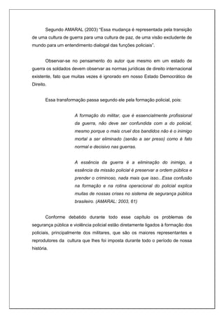 Segundo AMARAL (2003) “Essa mudança é representada pela transição
de uma cultura de guerra para uma cultura de paz, de uma visão excludente de
mundo para um entendimento dialogal das funções policiais”.
Observar-se no pensamento do autor que mesmo em um estado de
guerra os soldados devem observar as normas jurídicas de direito internacional
existente, fato que muitas vezes é ignorado em nosso Estado Democrático de
Direito.
Essa transformação passa segundo ele pela formação policial, pois:
A formação do militar, que é essencialmente profissional
da guerra, não deve ser confundida com a do policial,
mesmo porque o mais cruel dos bandidos não é o inimigo
mortal a ser eliminado (senão a ser preso) como é fato
normal e decisivo nas guerras.
A essência da guerra é a eliminação do inimigo, a
essência da missão policial é preservar a ordem pública e
prender o criminoso, nada mais que isso...Essa confusão
na formação e na rotina operacional do policial explica
muitas de nossas crises no sistema de segurança pública
brasileiro. (AMARAL: 2003, 61)
Conforme debatido durante todo esse capítulo os problemas de
segurança pública e violência policial estão diretamente ligados à formação dos
policiais, principalmente dos militares, que são os maiores representantes e
reprodutores da cultura que lhes foi imposta durante todo o período de nossa
história.
 